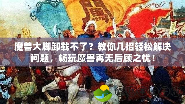 魔獸大腳卸載不了？教你幾招輕松解決問題，暢玩魔獸再無后顧之憂！