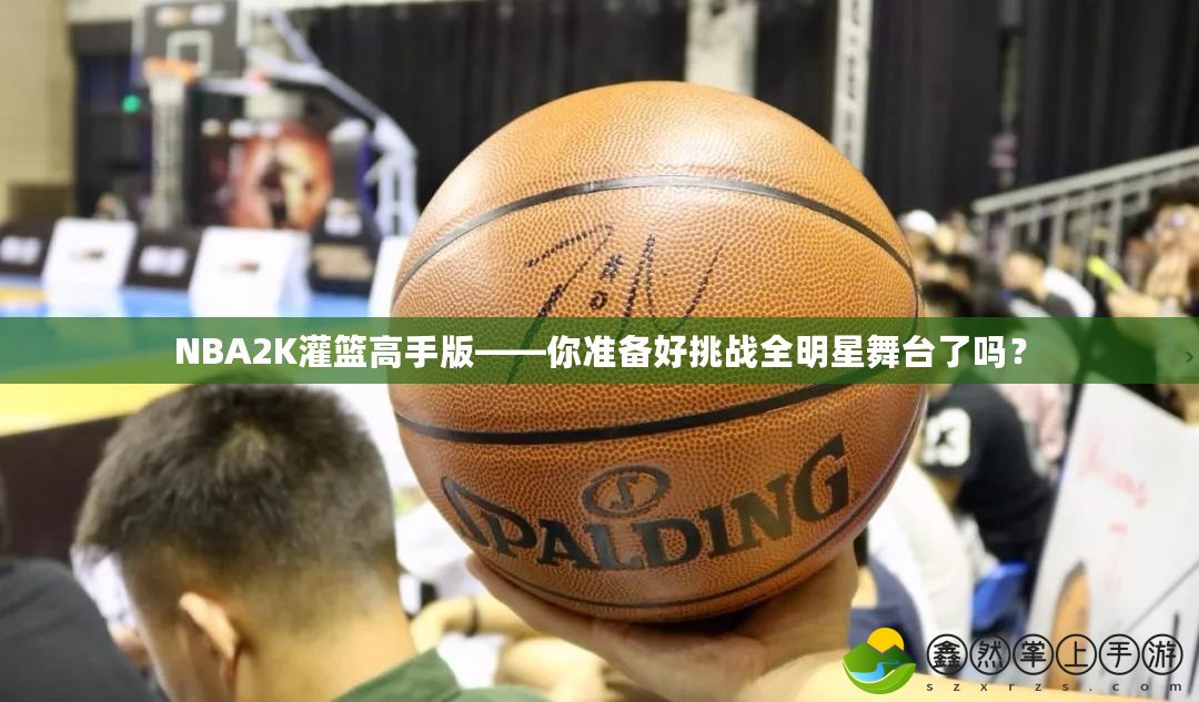 NBA2K灌籃高手版——你準(zhǔn)備好挑戰(zhàn)全明星舞臺了嗎？