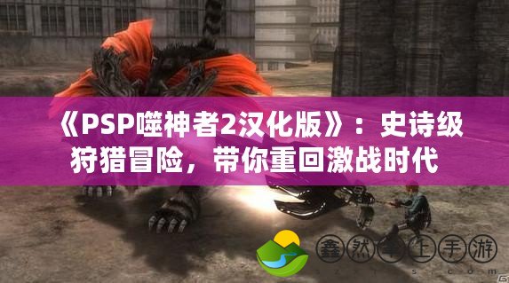 《PSP噬神者2漢化版》：史詩(shī)級(jí)狩獵冒險(xiǎn)，帶你重回激戰(zhàn)時(shí)代