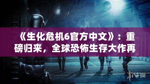 《生化危機6官方中文》：重磅歸來，全球恐怖生存大作再掀新風暴！