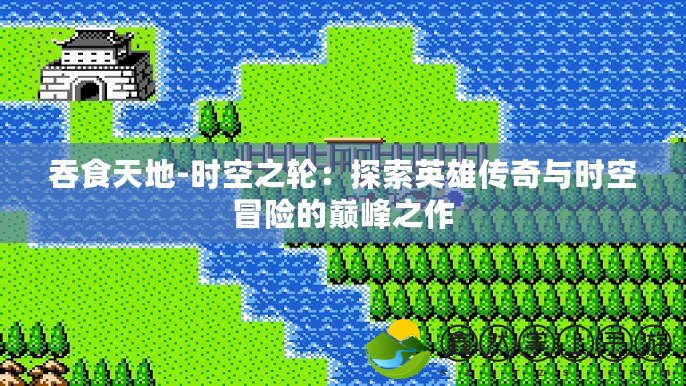 吞食天地-時空之輪：探索英雄傳奇與時空冒險的巔峰之作