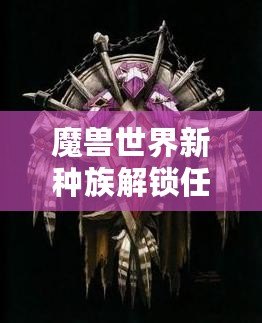 魔獸世界新種族解鎖任務(wù)攻略——全面解析，帶你輕松解鎖全新種族！