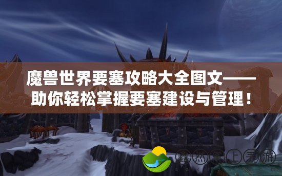 魔獸世界要塞攻略大全圖文——助你輕松掌握要塞建設(shè)與管理！