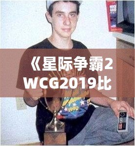 《星際爭霸2WCG2019比賽視頻：電競王者的巔峰對決，解密精彩瞬間》