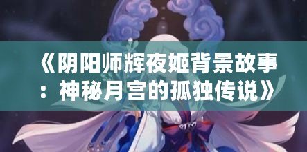 《陰陽師輝夜姬背景故事：神秘月宮的孤獨(dú)傳說》