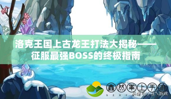 洛克王國上古龍王打法大揭秘——征服最強BOSS的終極指南