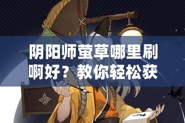 陰陽師螢草哪里刷啊好？教你輕松獲取最強輔助式神！