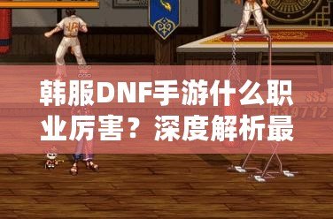 韓服DNF手游什么職業(yè)厲害？深度解析最強(qiáng)職業(yè)選擇！