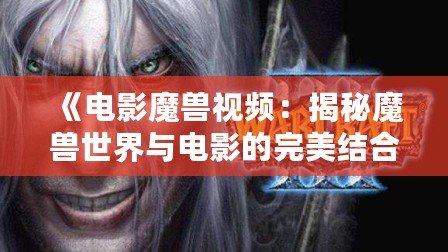 《電影魔獸視頻：揭秘魔獸世界與電影的完美結(jié)合》