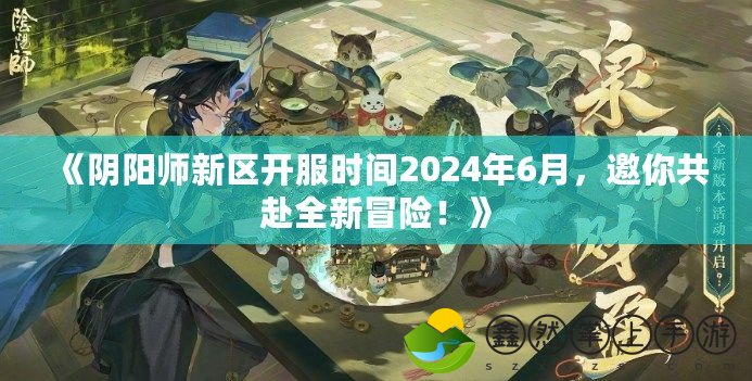 《陰陽師新區(qū)開服時間2024年6月，邀你共赴全新冒險！》