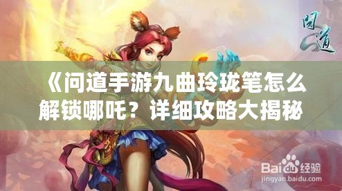 《問道手游九曲玲瓏筆怎么解鎖哪吒？詳細攻略大揭秘！》