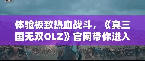 體驗極致熱血戰(zhàn)斗，《真三國無雙OLZ》官網帶你進入三國世界