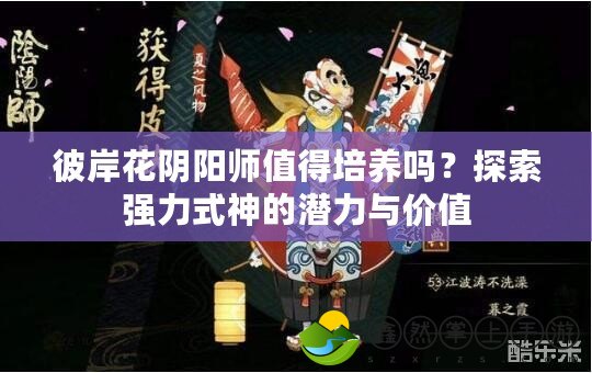 彼岸花陰陽師值得培養(yǎng)嗎？探索強(qiáng)力式神的潛力與價值