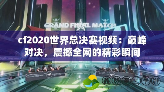 cf2020世界總決賽視頻：巔峰對(duì)決，震撼全網(wǎng)的精彩瞬間