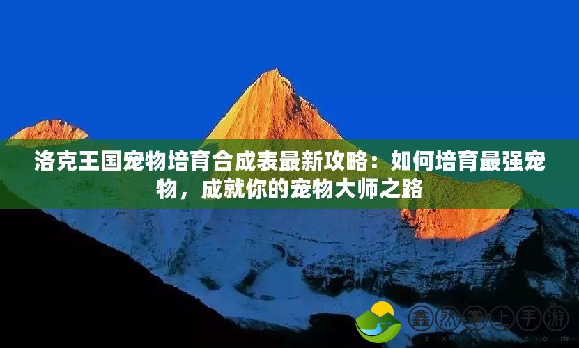 洛克王國寵物培育合成表最新攻略：如何培育最強(qiáng)寵物，成就你的寵物大師之路